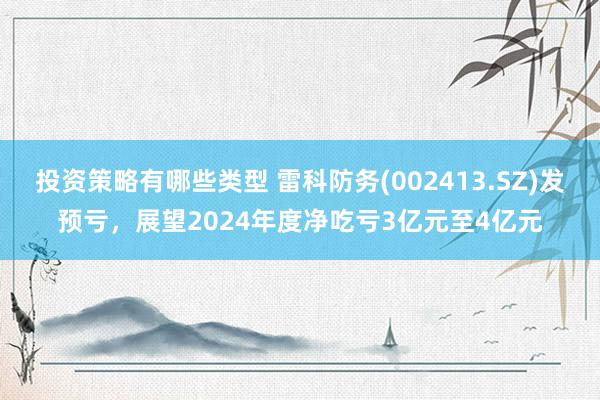 投资策略有哪些类型 雷科防务(002413.SZ)发预亏，展望2024年度净吃亏3亿元至4亿元