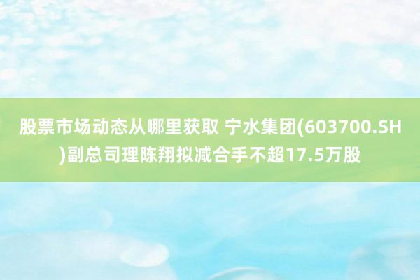 股票市场动态从哪里获取 宁水集团(603700.SH)副总司理陈翔拟减合手不超17.5万股