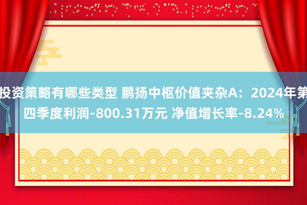 投资策略有哪些类型 鹏扬中枢价值夹杂A：2024年第四季度利润-800.31万元 净值增长率-8.24%