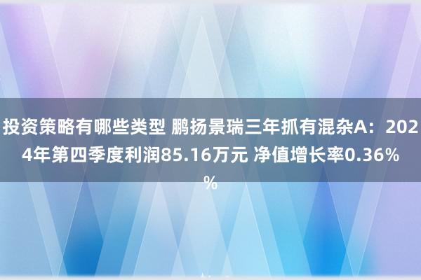 投资策略有哪些类型 鹏扬景瑞三年抓有混杂A：2024年第四季度利润85.16万元 净值增长率0.36%