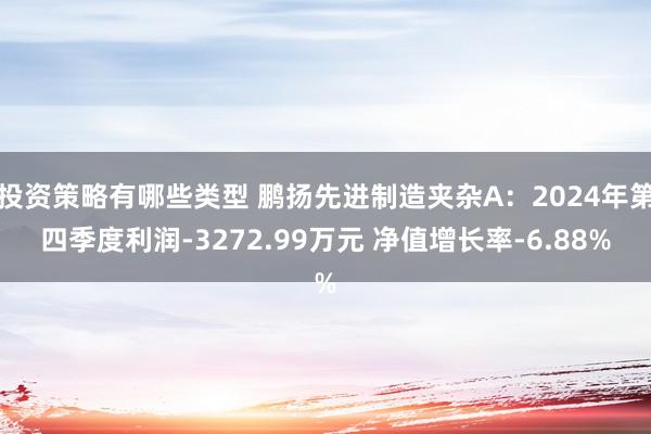 投资策略有哪些类型 鹏扬先进制造夹杂A：2024年第四季度利润-3272.99万元 净值增长率-6.88%