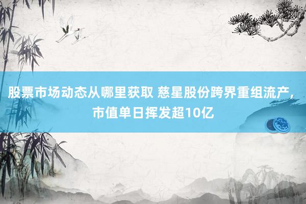 股票市场动态从哪里获取 慈星股份跨界重组流产, 市值单日挥发超10亿