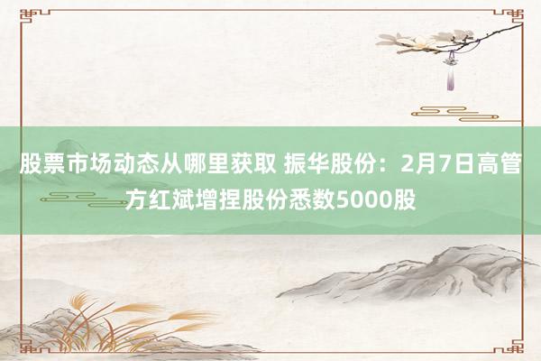 股票市场动态从哪里获取 振华股份：2月7日高管方红斌增捏股份悉数5000股