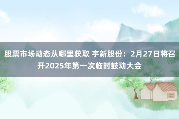 股票市场动态从哪里获取 宇新股份：2月27日将召开2025年第一次临时鼓动大会