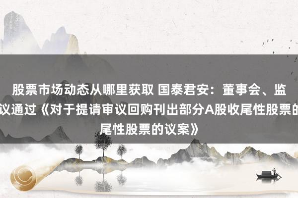 股票市场动态从哪里获取 国泰君安：董事会、监事会审议通过《对于提请审议回购刊出部分A股收尾性股票的议案》