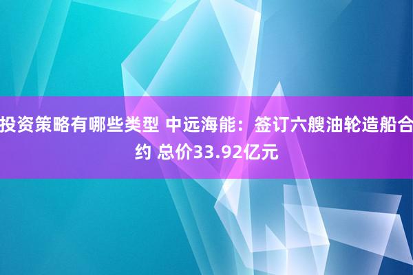 投资策略有哪些类型 中远海能：签订六艘油轮造船合约 总价33.92亿元