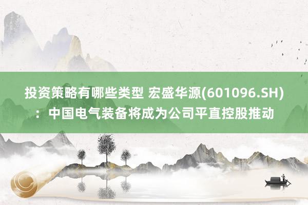 投资策略有哪些类型 宏盛华源(601096.SH)：中国电气装备将成为公司平直控股推动