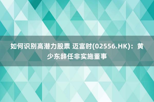 如何识别高潜力股票 迈富时(02556.HK)：黄少东辞任非实施董事