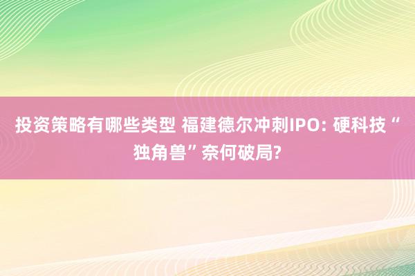 投资策略有哪些类型 福建德尔冲刺IPO: 硬科技“独角兽”奈何破局?