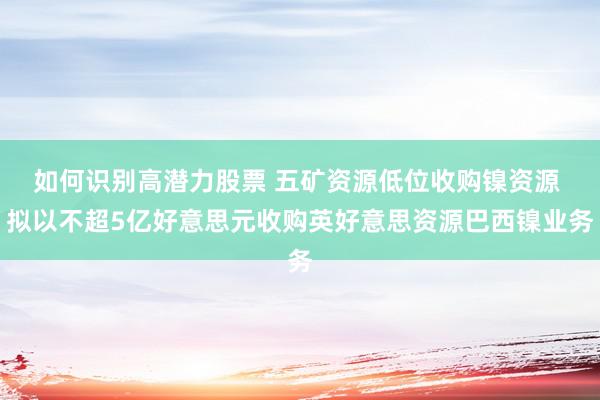 如何识别高潜力股票 五矿资源低位收购镍资源 拟以不超5亿好意思元收购英好意思资源巴西镍业务