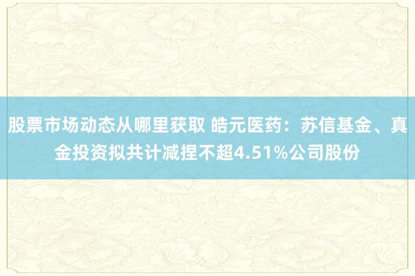 股票市场动态从哪里获取 皓元医药：苏信基金、真金投资拟共计减捏不超4.51%公司股份