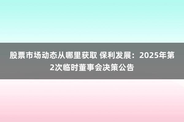 股票市场动态从哪里获取 保利发展：2025年第2次临时董事会决策公告